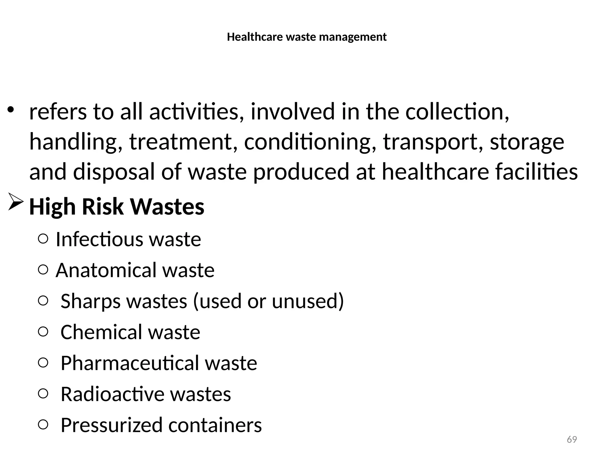 69
Healthcare waste management
• refers to all activities, involved in the collection,
handling, treatment, conditioning, transport, storage
and disposal of waste produced at healthcare facilities
High Risk Wastes
o Infectious waste
o Anatomical waste
o Sharps wastes (used or unused)
o Chemical waste
o Pharmaceutical waste
o Radioactive wastes
o Pressurized containers
 
