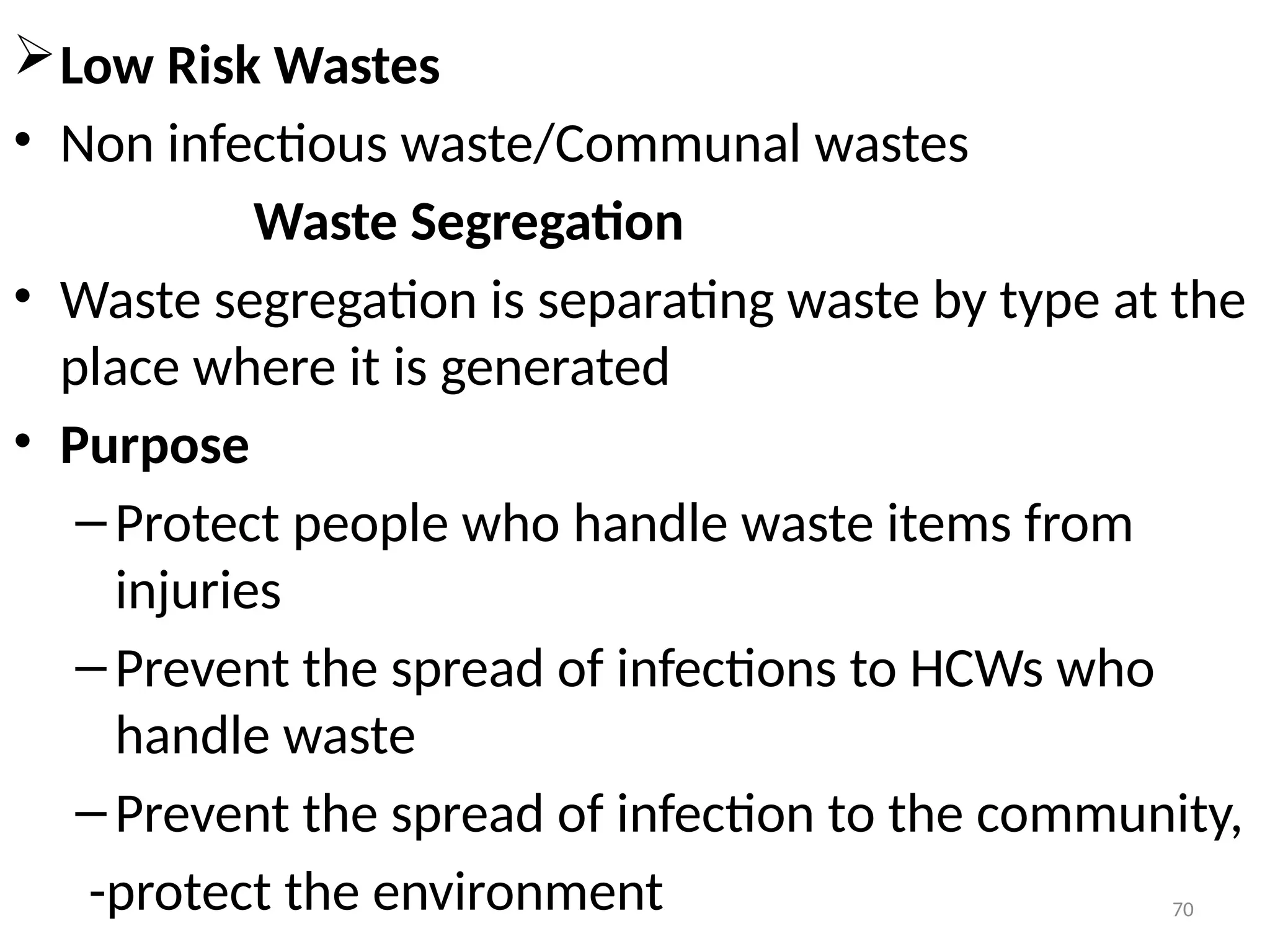 70
Low Risk Wastes
• Non infectious waste/Communal wastes
Waste Segregation
• Waste segregation is separating waste by type at the
place where it is generated
• Purpose
–Protect people who handle waste items from
injuries
–Prevent the spread of infections to HCWs who
handle waste
–Prevent the spread of infection to the community,
-protect the environment
 