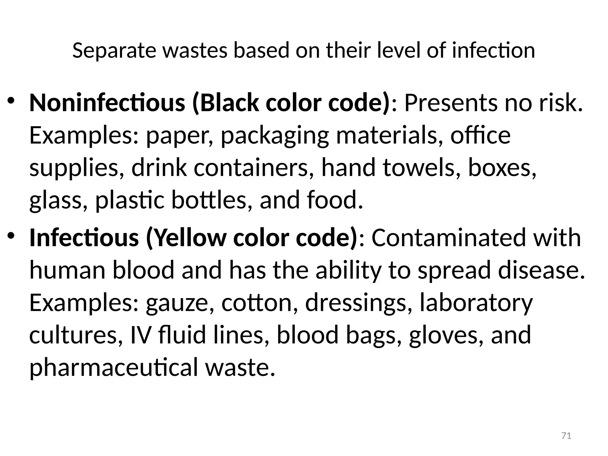 71
Separate wastes based on their level of infection
• Noninfectious (Black color code): Presents no risk.
Examples: paper, packaging materials, office
supplies, drink containers, hand towels, boxes,
glass, plastic bottles, and food.
• Infectious (Yellow color code): Contaminated with
human blood and has the ability to spread disease.
Examples: gauze, cotton, dressings, laboratory
cultures, IV fluid lines, blood bags, gloves, and
pharmaceutical waste.
 