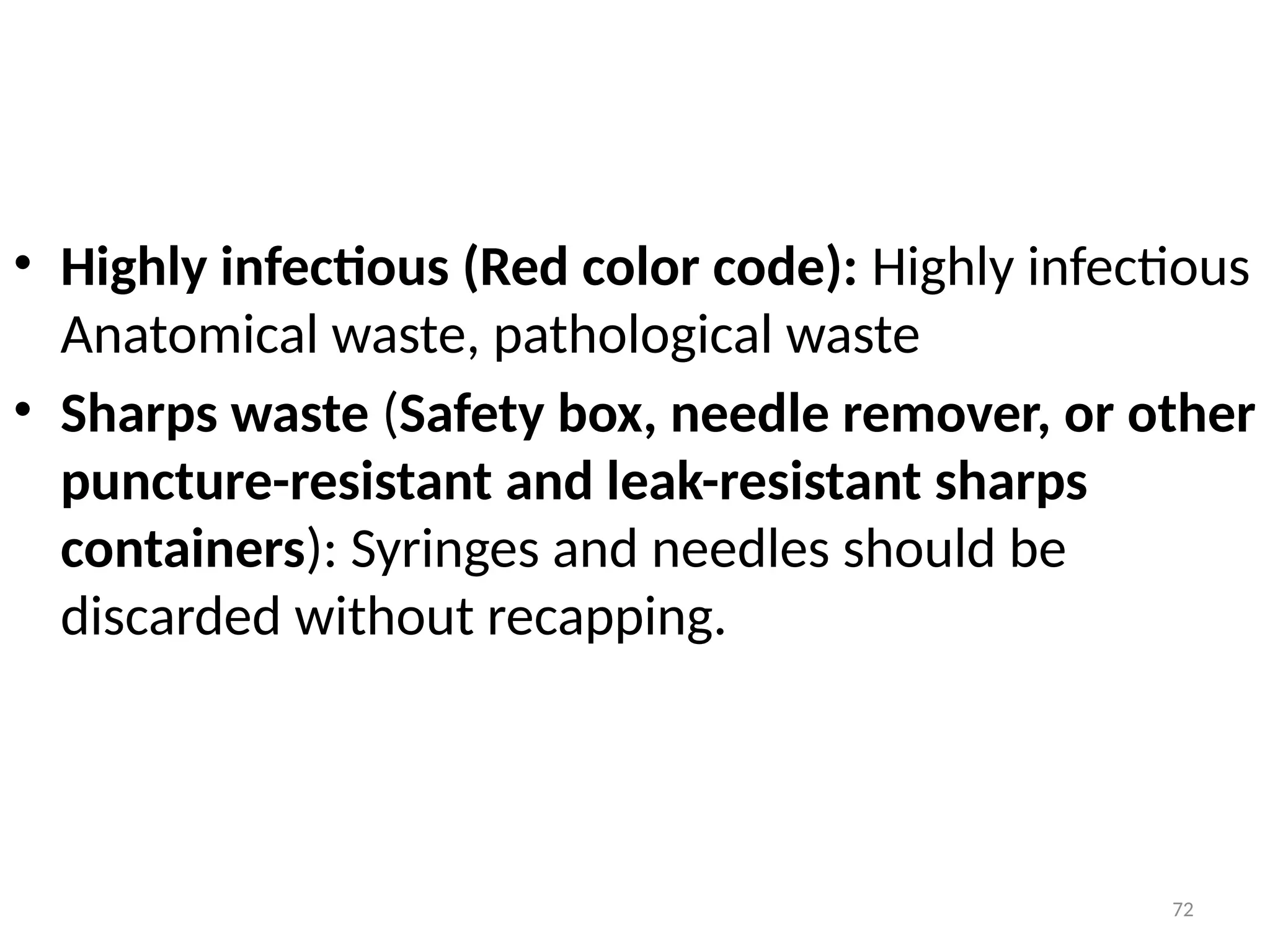 72
• Highly infectious (Red color code): Highly infectious
Anatomical waste, pathological waste
• Sharps waste (Safety box, needle remover, or other
puncture-resistant and leak-resistant sharps
containers): Syringes and needles should be
discarded without recapping.
 