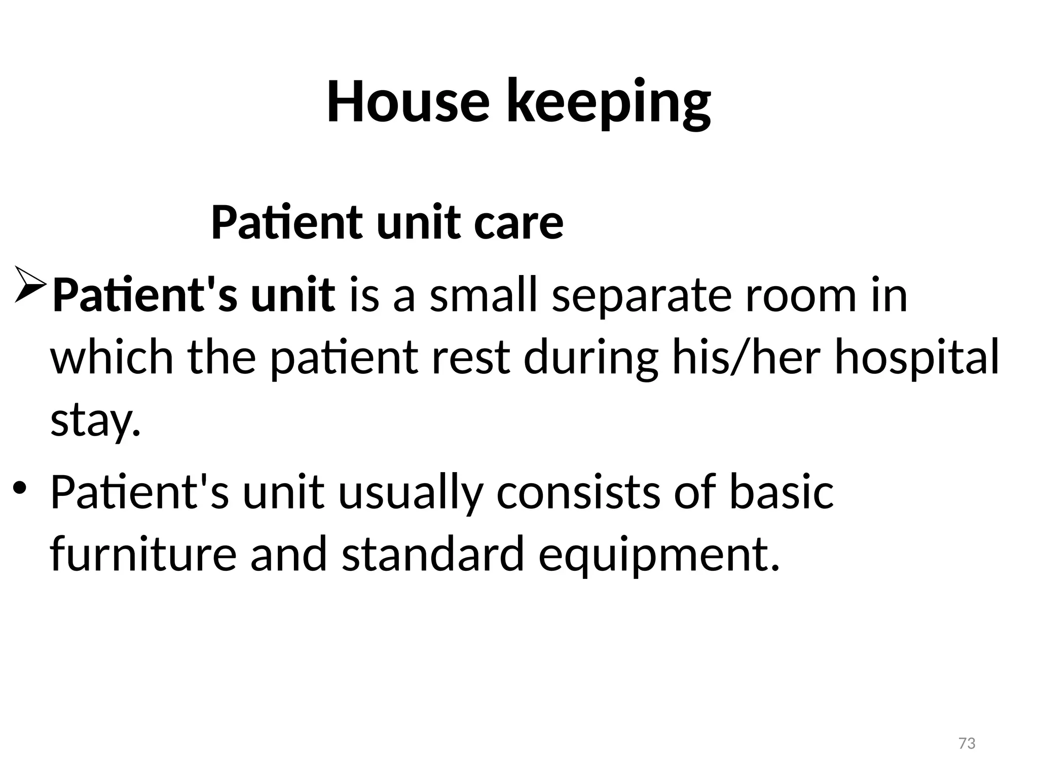 73
House keeping
Patient unit care
Patient's unit is a small separate room in
which the patient rest during his/her hospital
stay.
• Patient's unit usually consists of basic
furniture and standard equipment.
 