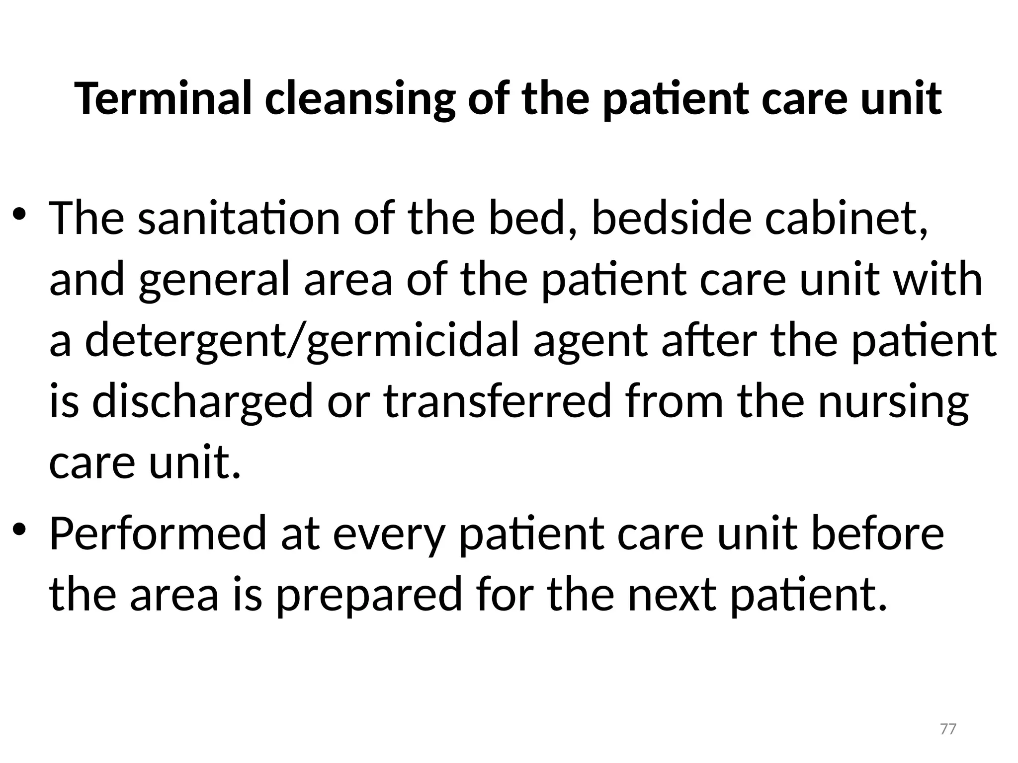 77
Terminal cleansing of the patient care unit
• The sanitation of the bed, bedside cabinet,
and general area of the patient care unit with
a detergent/germicidal agent after the patient
is discharged or transferred from the nursing
care unit.
• Performed at every patient care unit before
the area is prepared for the next patient.
 