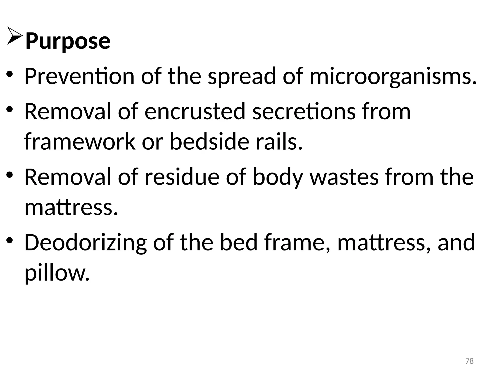 78
Purpose
• Prevention of the spread of microorganisms.
• Removal of encrusted secretions from
framework or bedside rails.
• Removal of residue of body wastes from the
mattress.
• Deodorizing of the bed frame, mattress, and
pillow.
 
