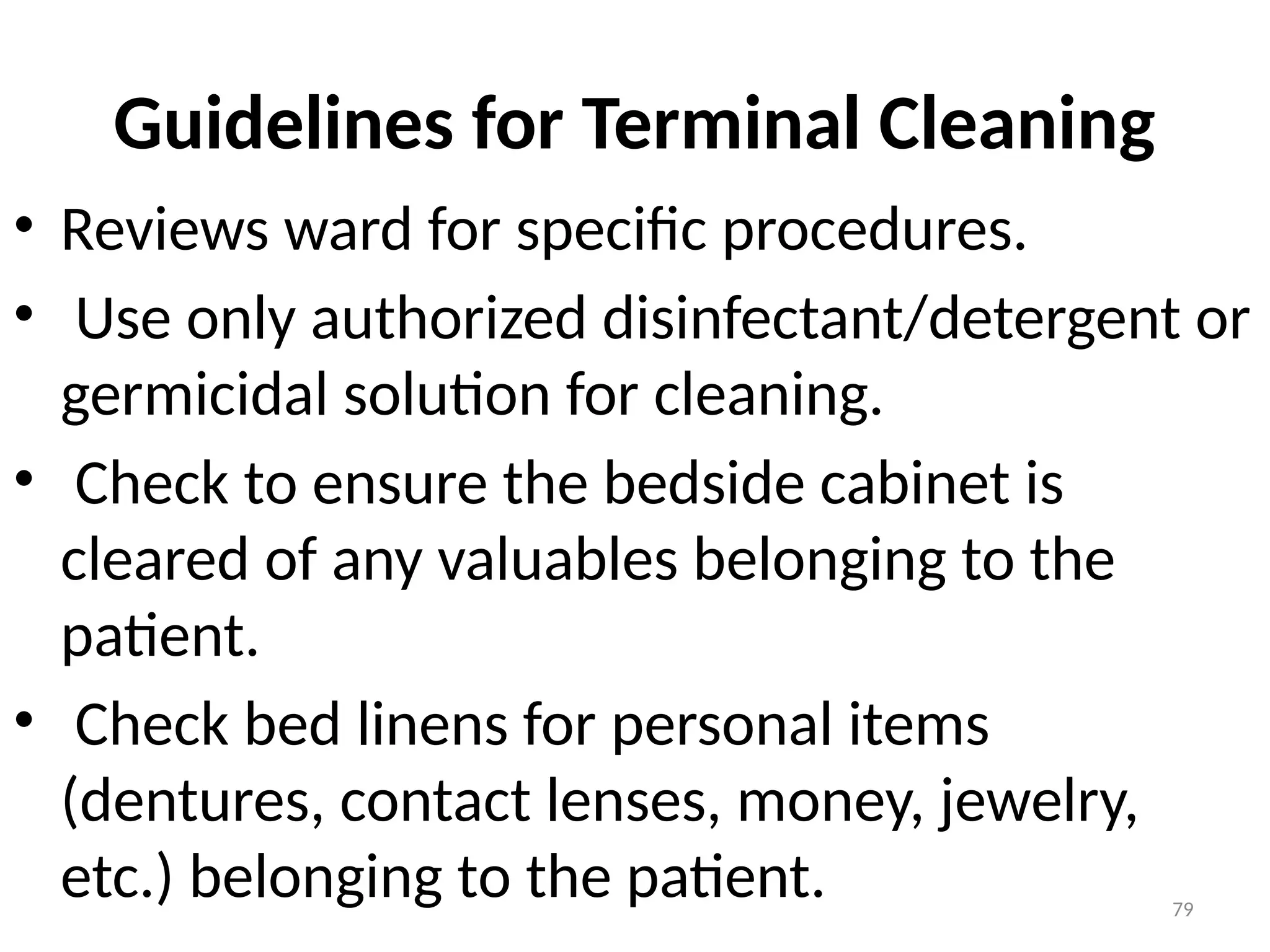 79
Guidelines for Terminal Cleaning
• Reviews ward for specific procedures.
• Use only authorized disinfectant/detergent or
germicidal solution for cleaning.
• Check to ensure the bedside cabinet is
cleared of any valuables belonging to the
patient.
• Check bed linens for personal items
(dentures, contact lenses, money, jewelry,
etc.) belonging to the patient.
 