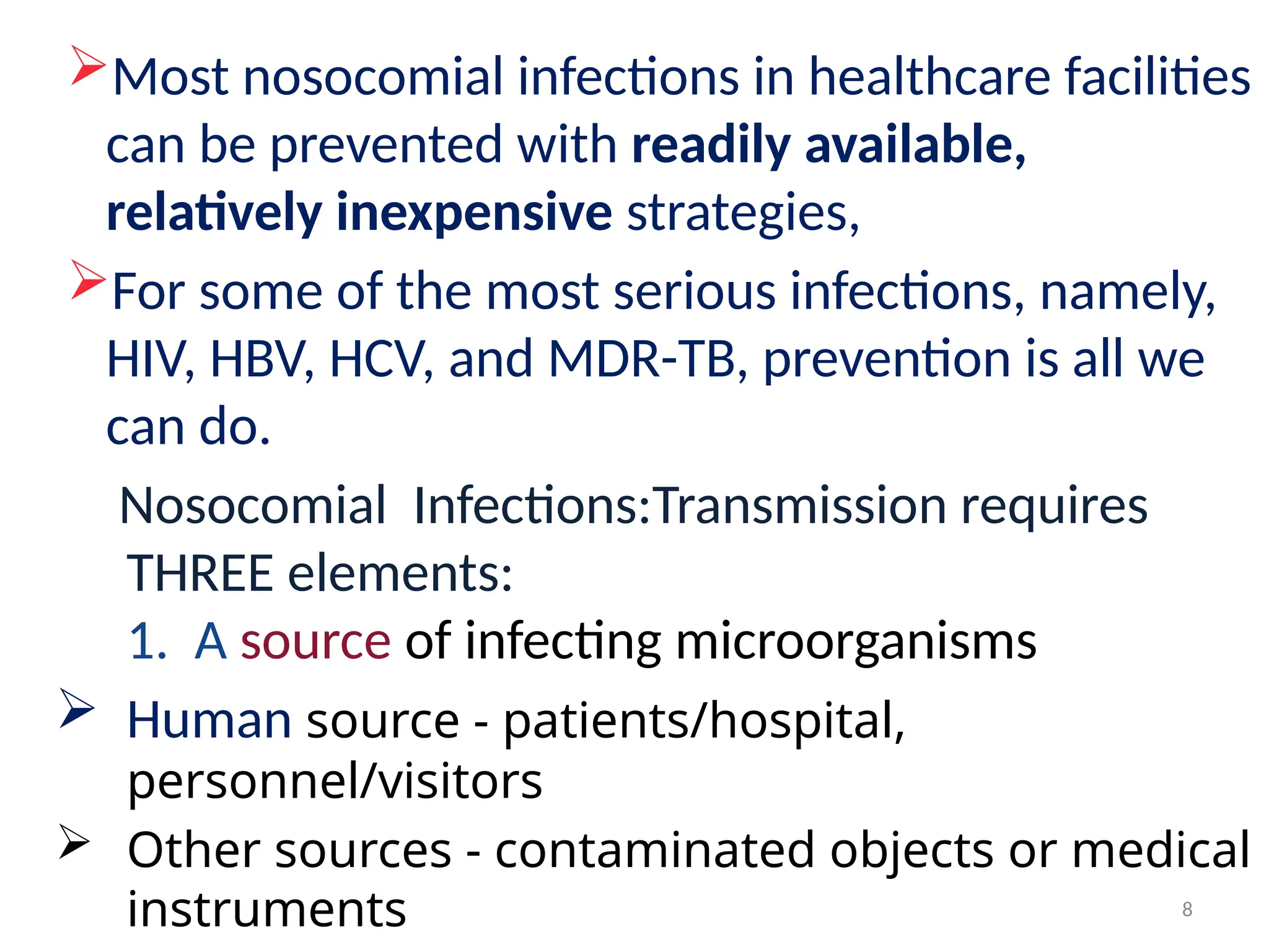 8
Most nosocomial infections in healthcare facilities
can be prevented with readily available,
relatively inexpensive strategies,
For some of the most serious infections, namely,
HIV, HBV, HCV, and MDR-TB, prevention is all we
can do.
Nosocomial Infections:Transmission requires
THREE elements:
1. A source of infecting microorganisms
 Human source - patients/hospital,
personnel/visitors
 Other sources - contaminated objects or medical
instruments
 