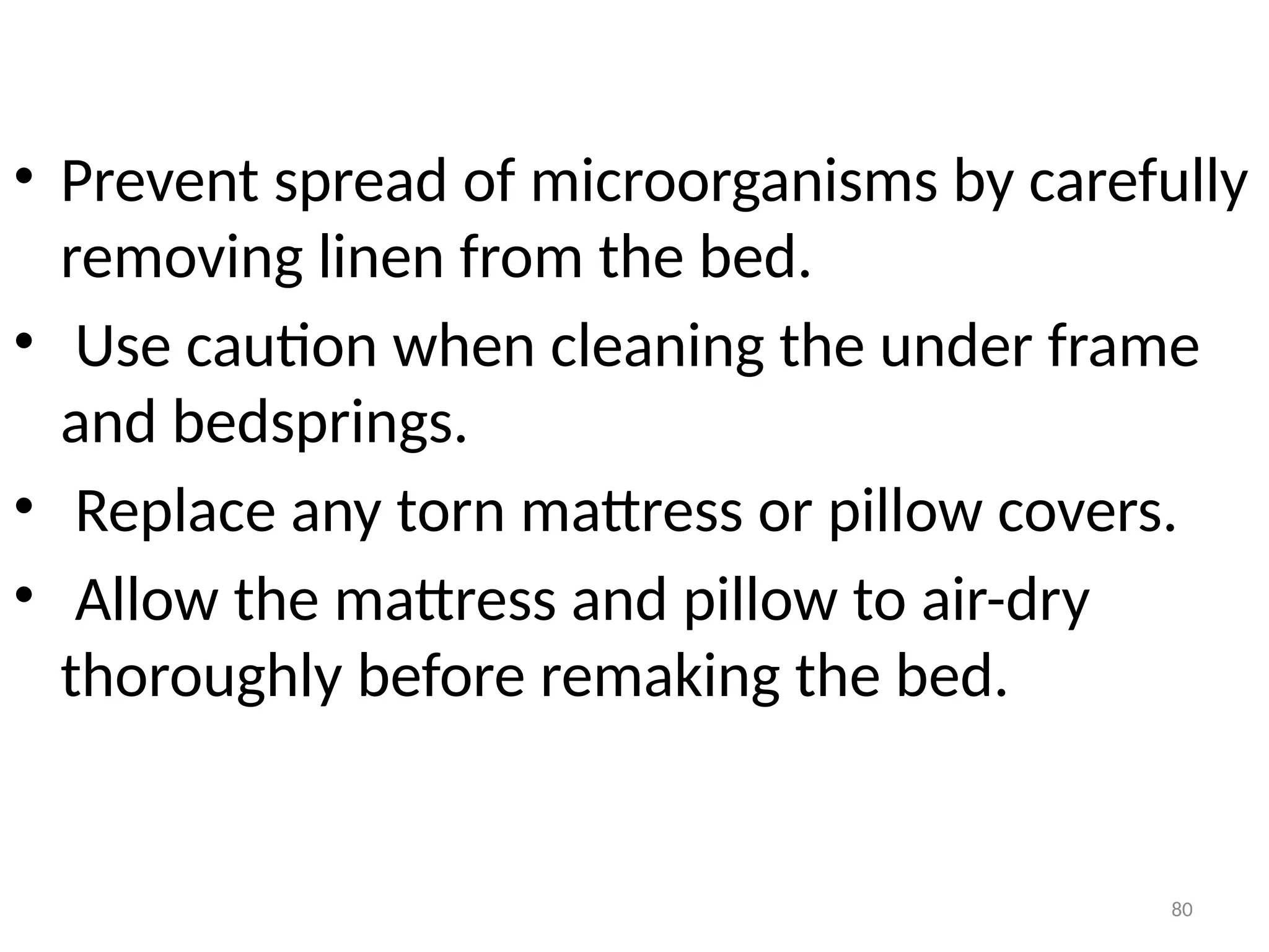80
• Prevent spread of microorganisms by carefully
removing linen from the bed.
• Use caution when cleaning the under frame
and bedsprings.
• Replace any torn mattress or pillow covers.
• Allow the mattress and pillow to air-dry
thoroughly before remaking the bed.
 