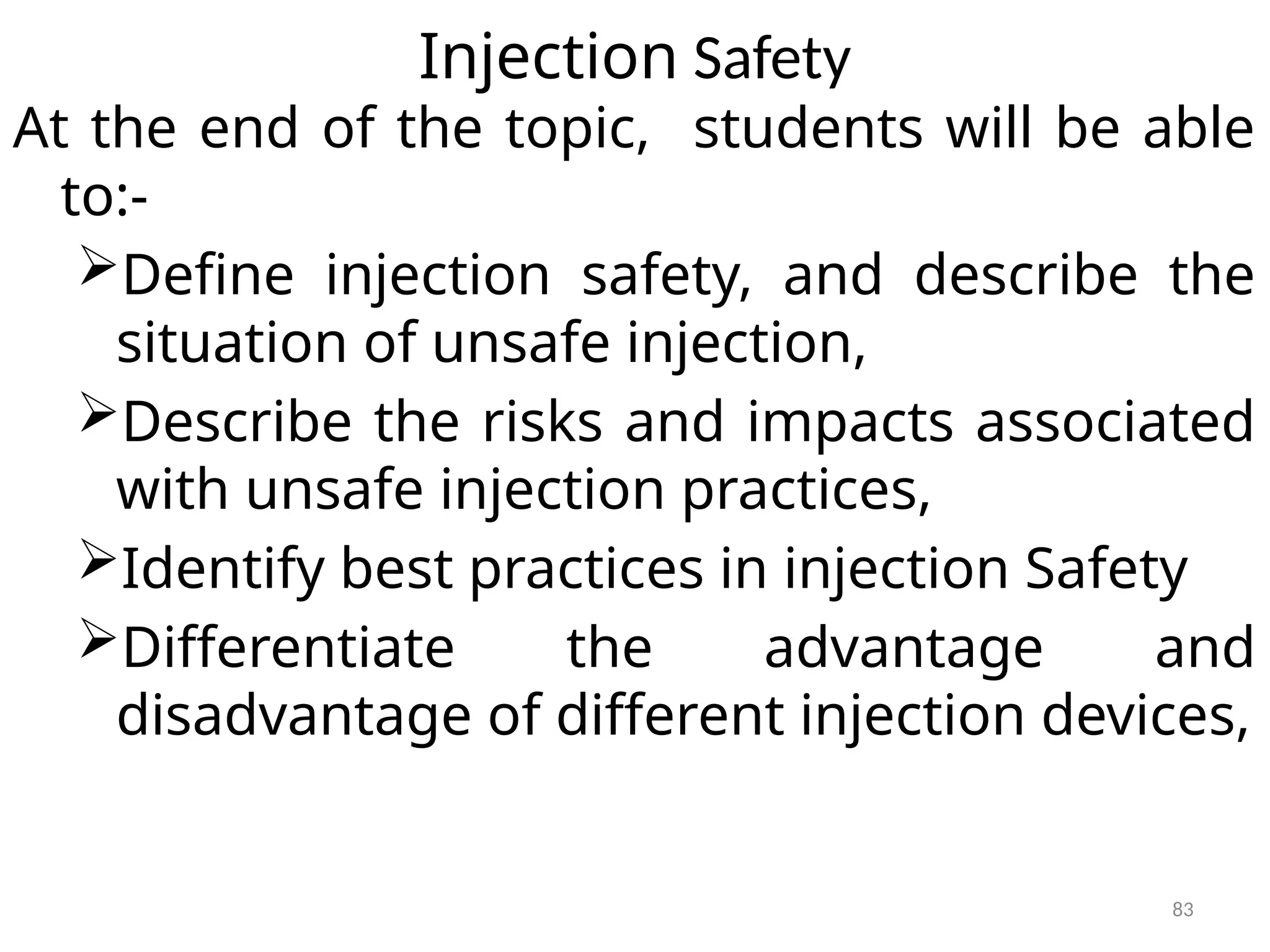 83
Injection Safety
At the end of the topic, students will be able
to:-
Define injection safety, and describe the
situation of unsafe injection,
Describe the risks and impacts associated
with unsafe injection practices,
Identify best practices in injection Safety
Differentiate the advantage and
disadvantage of different injection devices,
 