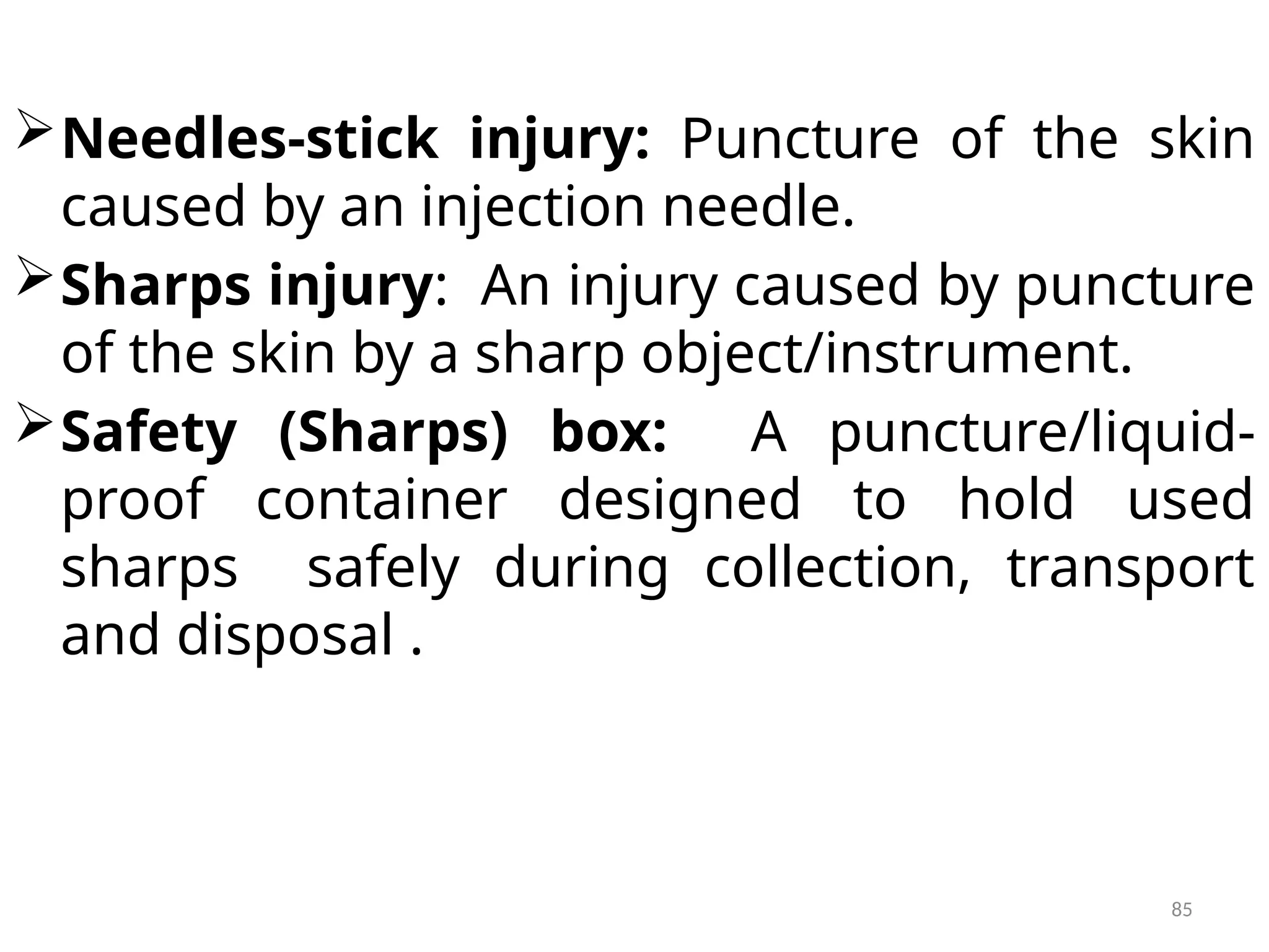 85
Needles-stick injury: Puncture of the skin
caused by an injection needle.
Sharps injury: An injury caused by puncture
of the skin by a sharp object/instrument.
Safety (Sharps) box: A puncture/liquid-
proof container designed to hold used
sharps safely during collection, transport
and disposal .
 