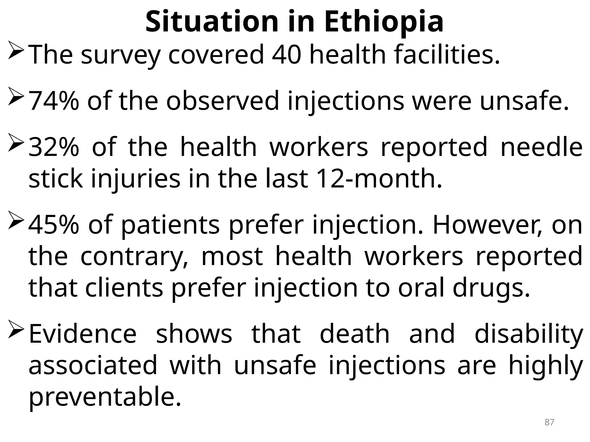 87
Situation in Ethiopia
The survey covered 40 health facilities.
74% of the observed injections were unsafe.
32% of the health workers reported needle
stick injuries in the last 12-month.
45% of patients prefer injection. However, on
the contrary, most health workers reported
that clients prefer injection to oral drugs.
Evidence shows that death and disability
associated with unsafe injections are highly
preventable.
 