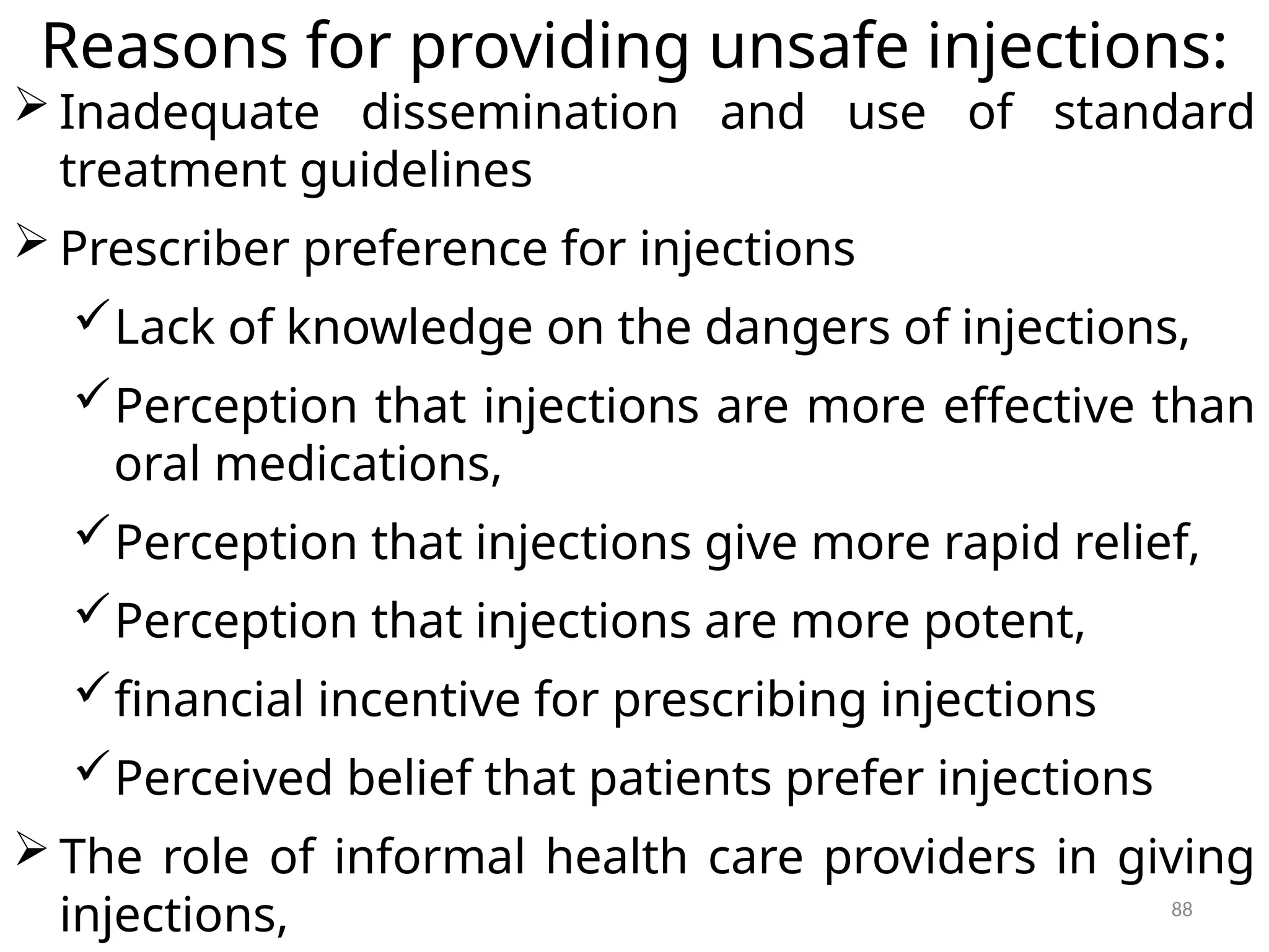 88
Reasons for providing unsafe injections:
 Inadequate dissemination and use of standard
treatment guidelines
 Prescriber preference for injections
Lack of knowledge on the dangers of injections,
Perception that injections are more effective than
oral medications,
Perception that injections give more rapid relief,
Perception that injections are more potent,
financial incentive for prescribing injections
Perceived belief that patients prefer injections
 The role of informal health care providers in giving
injections,
 