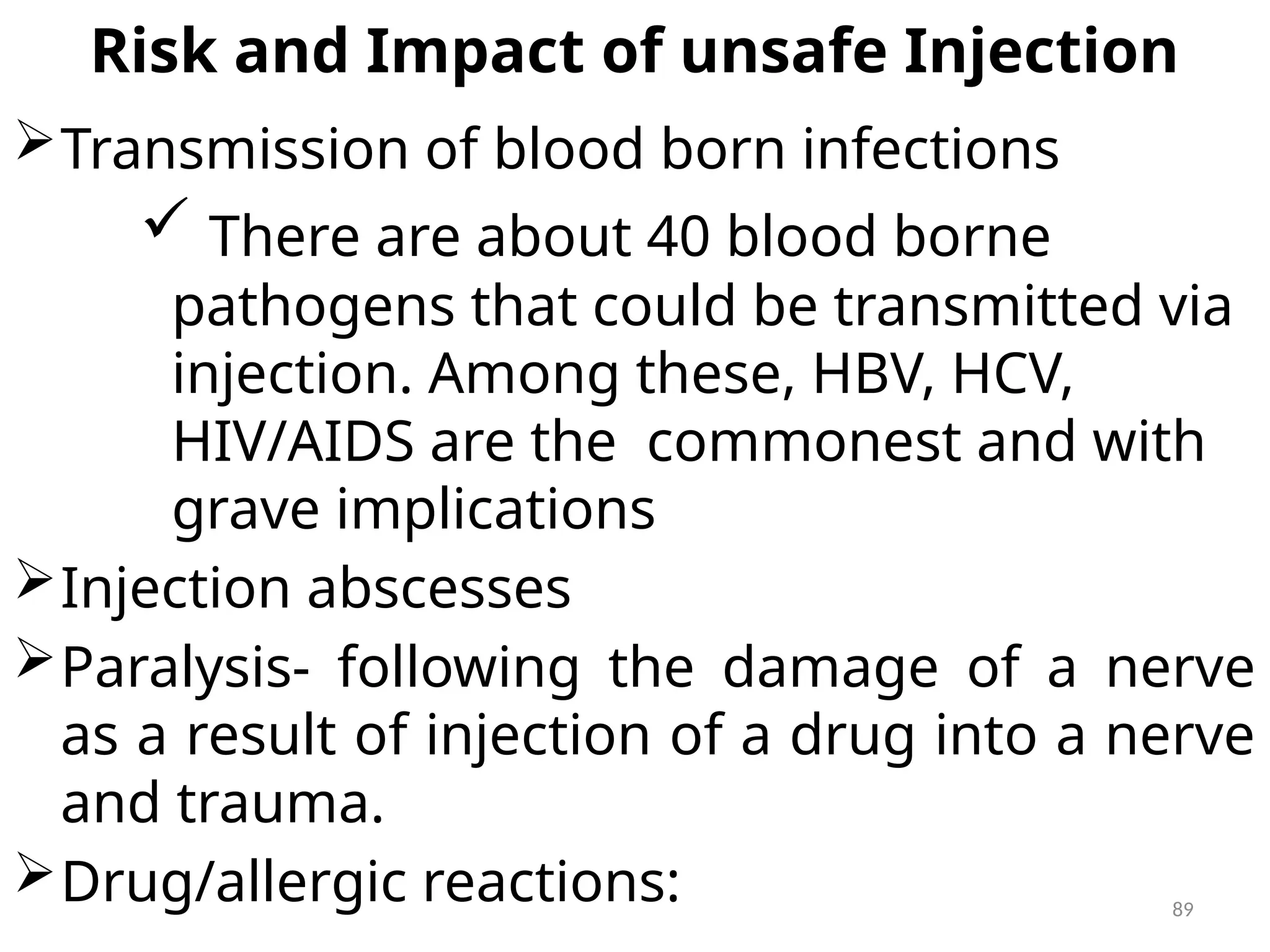 89
Risk and Impact of unsafe Injection
Transmission of blood born infections
 There are about 40 blood borne
pathogens that could be transmitted via
injection. Among these, HBV, HCV,
HIV/AIDS are the commonest and with
grave implications
Injection abscesses
Paralysis- following the damage of a nerve
as a result of injection of a drug into a nerve
and trauma.
Drug/allergic reactions:
 