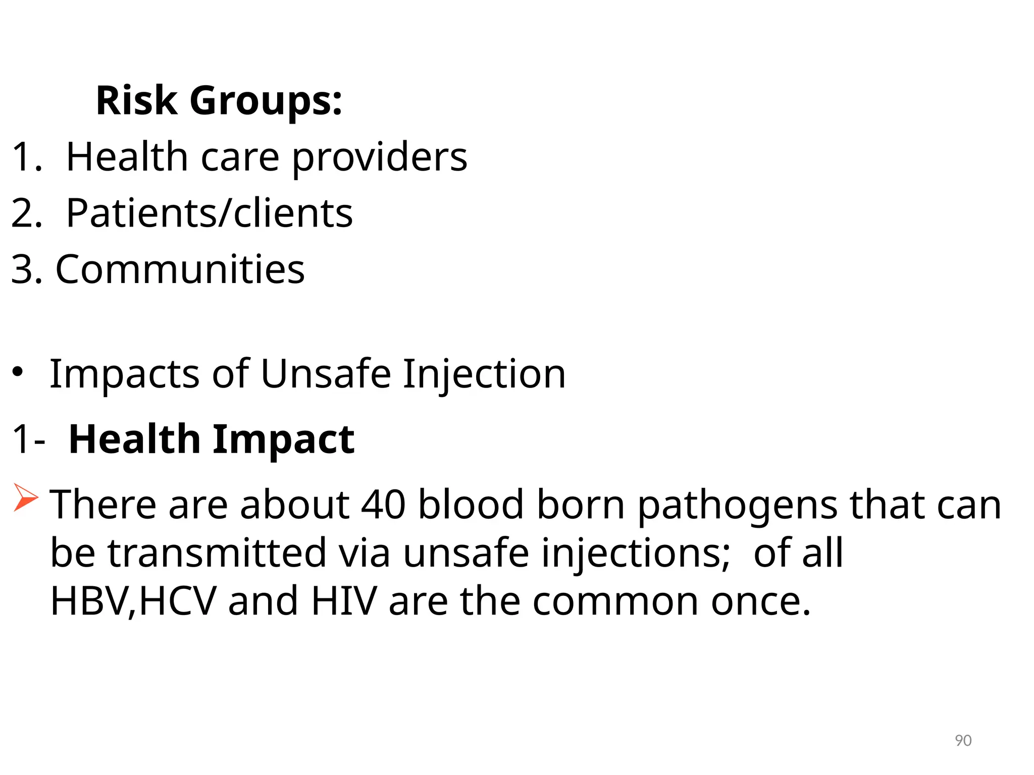 90
Risk Groups:
1. Health care providers
2. Patients/clients
3. Communities
• Impacts of Unsafe Injection
1- Health Impact
 There are about 40 blood born pathogens that can
be transmitted via unsafe injections; of all
HBV,HCV and HIV are the common once.
 