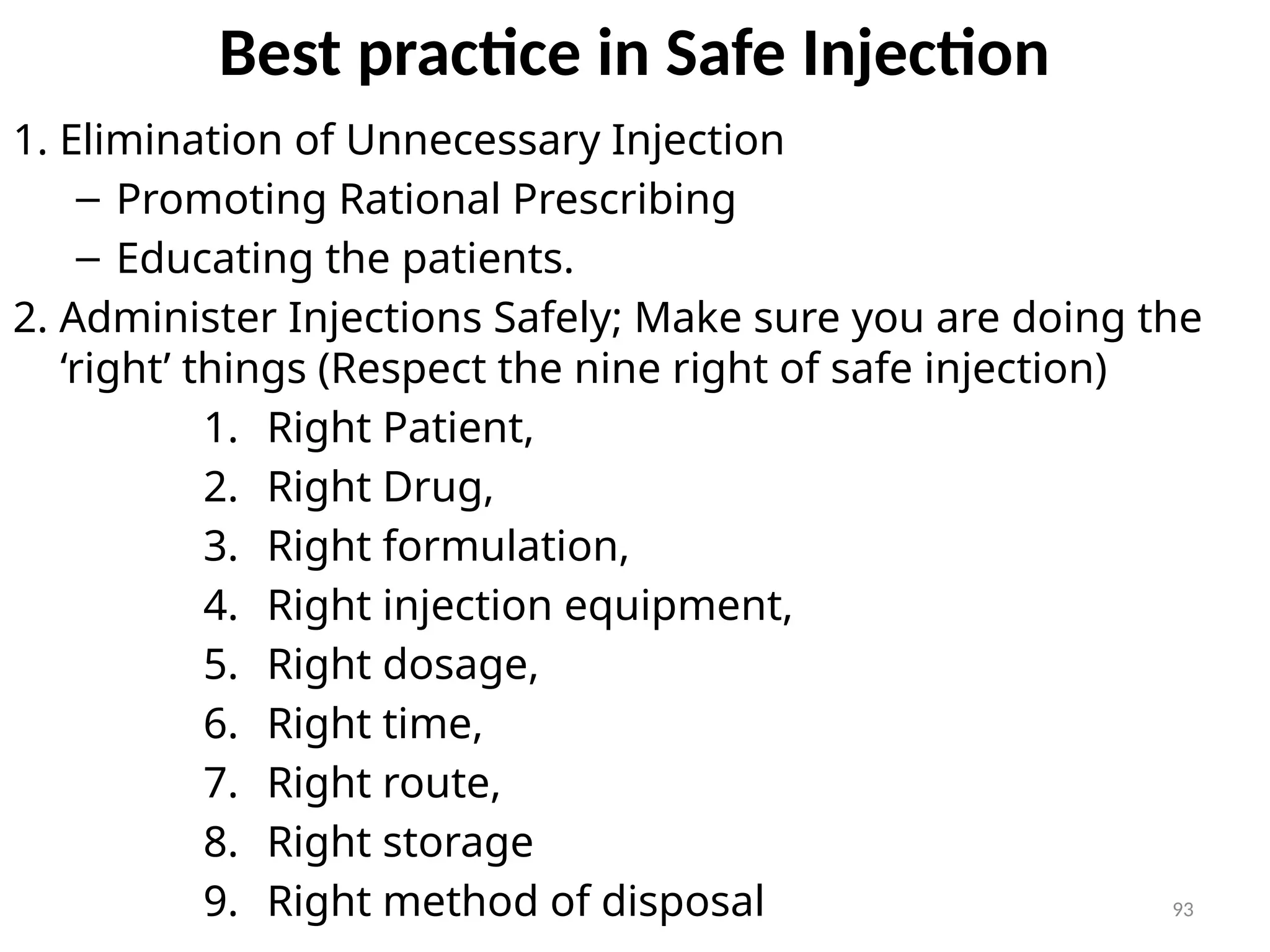 93
Best practice in Safe Injection
1. Elimination of Unnecessary Injection
– Promoting Rational Prescribing
– Educating the patients.
2. Administer Injections Safely; Make sure you are doing the
‘right’ things (Respect the nine right of safe injection)
1. Right Patient,
2. Right Drug,
3. Right formulation,
4. Right injection equipment,
5. Right dosage,
6. Right time,
7. Right route,
8. Right storage
9. Right method of disposal
 