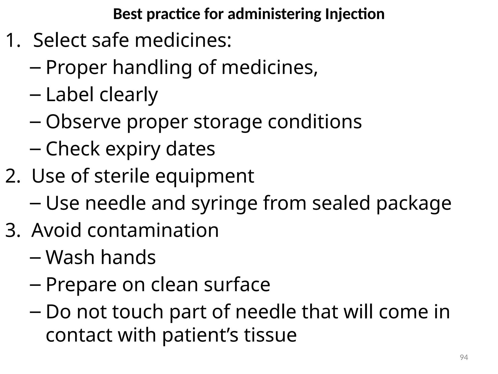94
Best practice for administering Injection
1. Select safe medicines:
– Proper handling of medicines,
– Label clearly
– Observe proper storage conditions
– Check expiry dates
2. Use of sterile equipment
– Use needle and syringe from sealed package
3. Avoid contamination
– Wash hands
– Prepare on clean surface
– Do not touch part of needle that will come in
contact with patient’s tissue
 