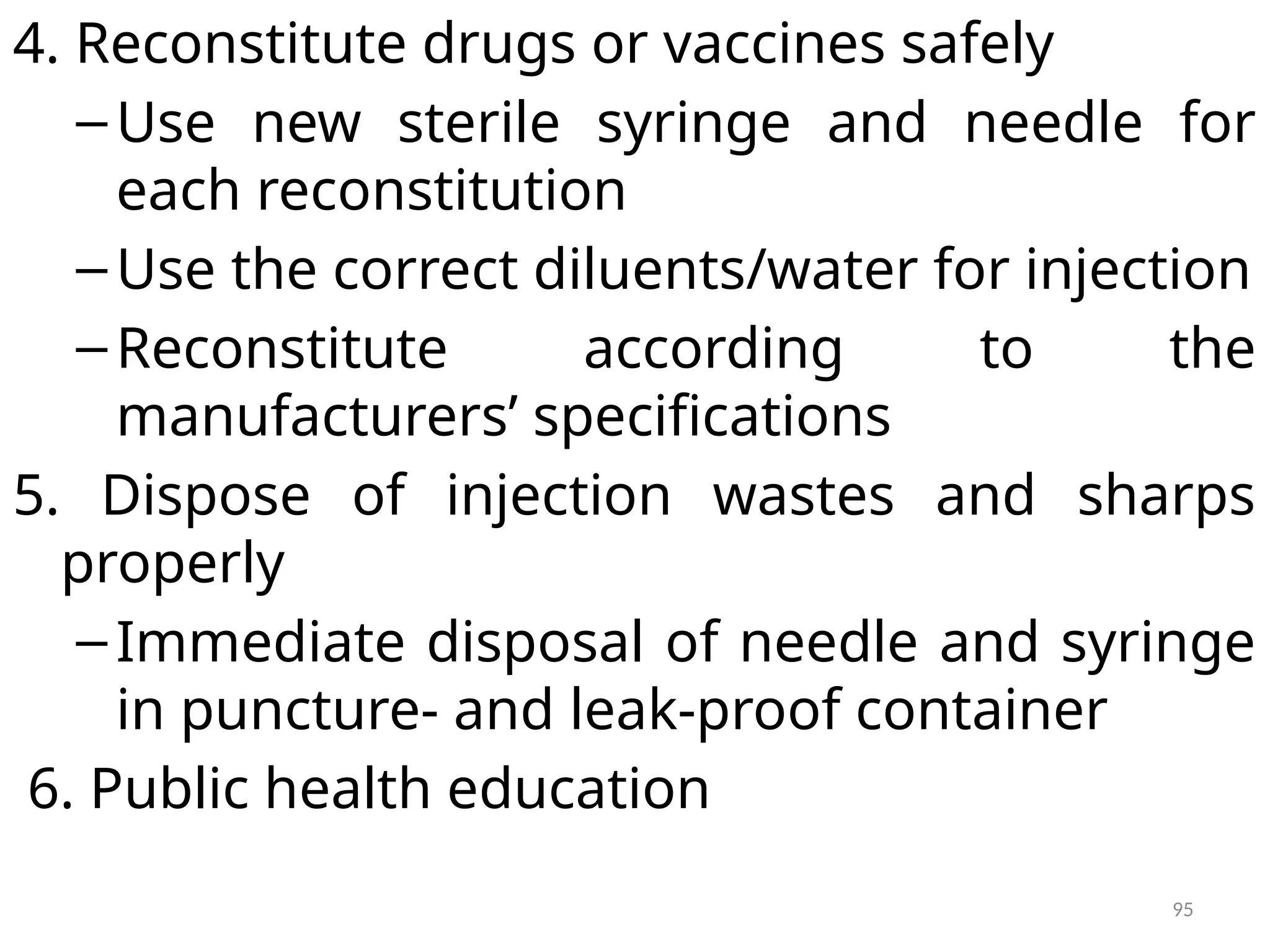 95
4. Reconstitute drugs or vaccines safely
–Use new sterile syringe and needle for
each reconstitution
–Use the correct diluents/water for injection
–Reconstitute according to the
manufacturers’ specifications
5. Dispose of injection wastes and sharps
properly
–Immediate disposal of needle and syringe
in puncture- and leak-proof container
6. Public health education
 
