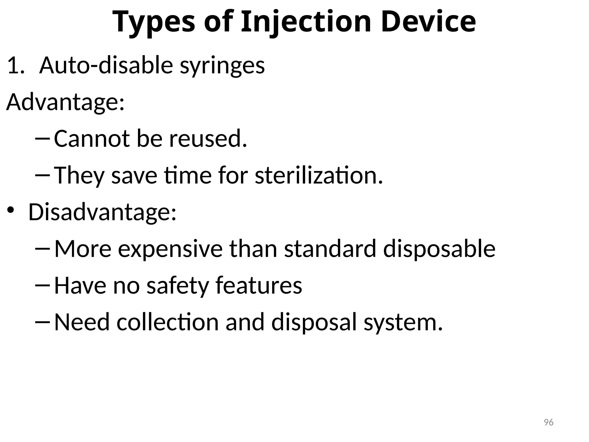 96
Types of Injection Device
1. Auto-disable syringes
Advantage:
–Cannot be reused.
–They save time for sterilization.
• Disadvantage:
–More expensive than standard disposable
–Have no safety features
–Need collection and disposal system.
 