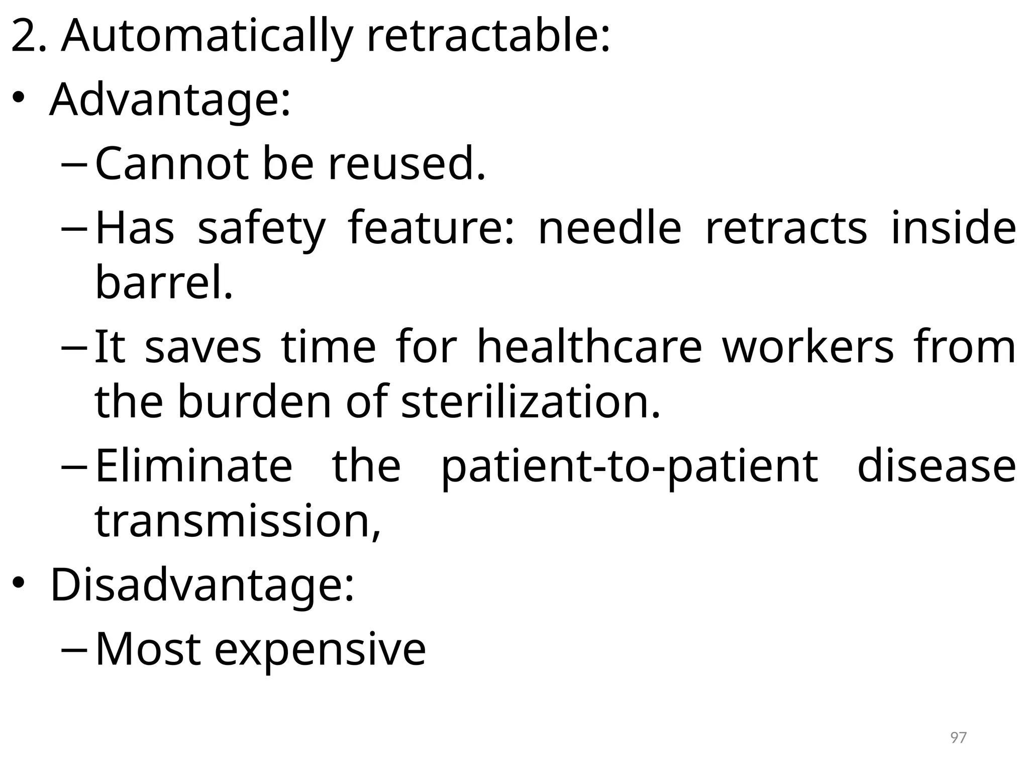97
2. Automatically retractable:
• Advantage:
–Cannot be reused.
–Has safety feature: needle retracts inside
barrel.
–It saves time for healthcare workers from
the burden of sterilization.
–Eliminate the patient-to-patient disease
transmission,
• Disadvantage:
–Most expensive
 