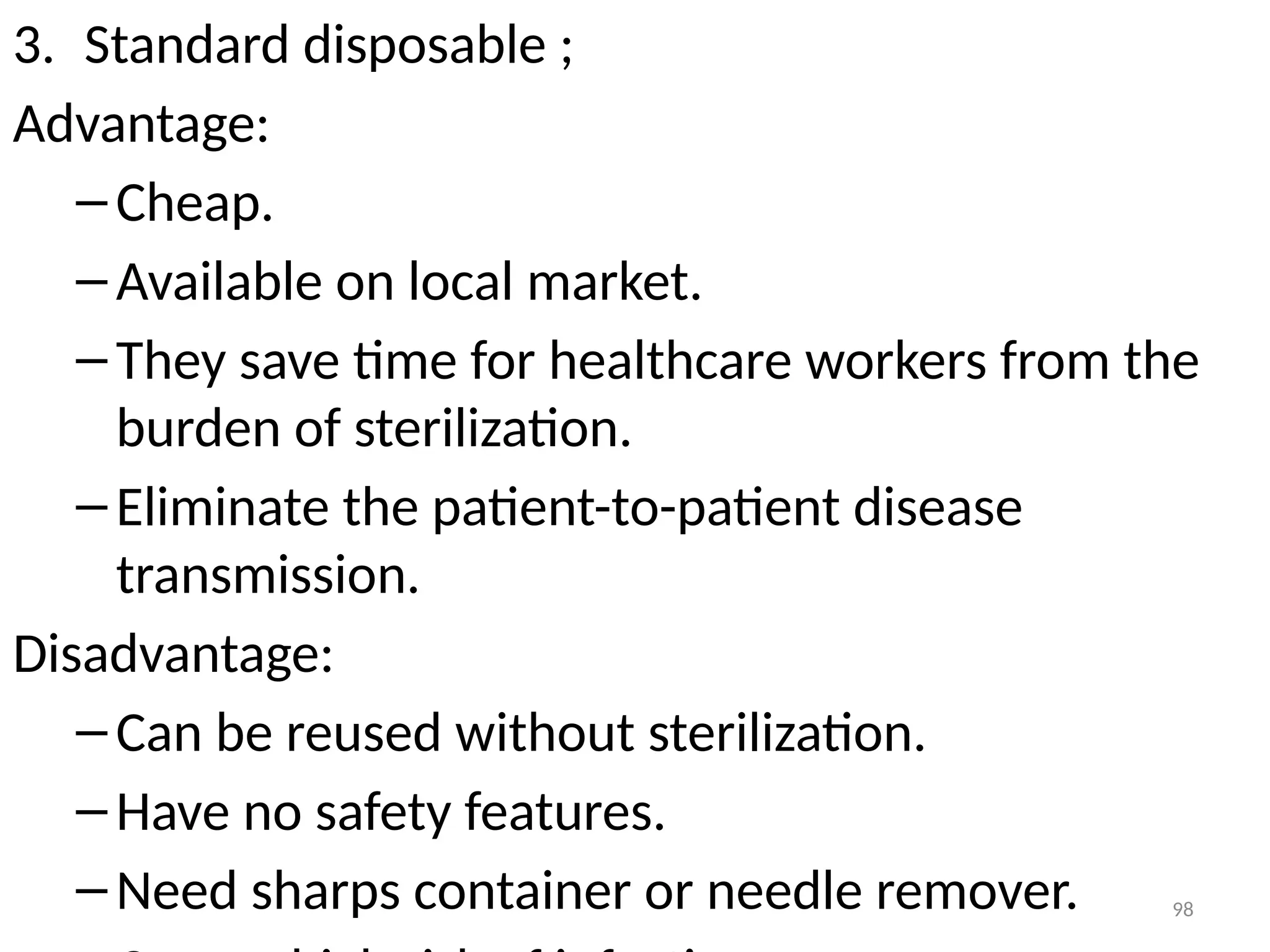 98
3. Standard disposable ;
Advantage:
–Cheap.
–Available on local market.
–They save time for healthcare workers from the
burden of sterilization.
–Eliminate the patient-to-patient disease
transmission.
Disadvantage:
–Can be reused without sterilization.
–Have no safety features.
–Need sharps container or needle remover.
 