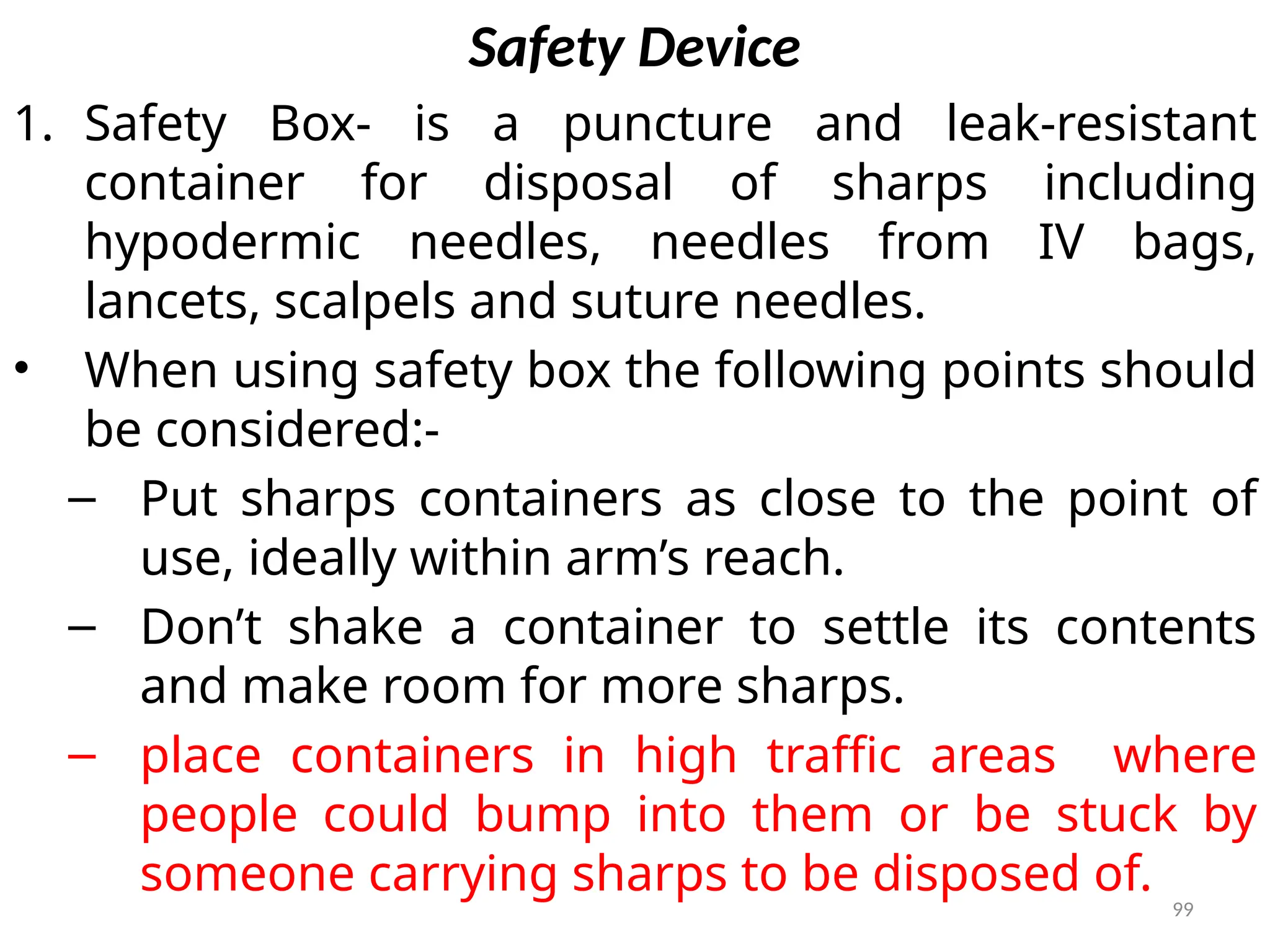 99
Safety Device
1. Safety Box- is a puncture and leak-resistant
container for disposal of sharps including
hypodermic needles, needles from IV bags,
lancets, scalpels and suture needles.
• When using safety box the following points should
be considered:-
– Put sharps containers as close to the point of
use, ideally within arm’s reach.
– Don’t shake a container to settle its contents
and make room for more sharps.
– place containers in high traffic areas where
people could bump into them or be stuck by
someone carrying sharps to be disposed of.
 