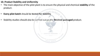 10. Product Stability and Uniformity
• The main objective of the pilot plant is to ensure the physical and chemical stability of the
product.
• Every pilot batch should be tested for stability.
• Stability studies should also be carried out on the finished packaged product.
 