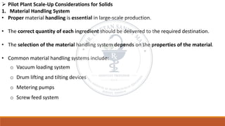 ➢ Pilot Plant Scale-Up Considerations for Solids
1. Material Handling System
• Proper material handling is essential in large-scale production.
• The correct quantity of each ingredient should be delivered to the required destination.
• The selection of the material handling system depends on the properties of the material.
• Common material handling systems include:
o Vacuum loading system
o Drum lifting and tilting devices
o Metering pumps
o Screw feed system
 