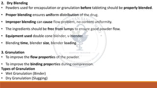 2. Dry Blending
• Powders used for encapsulation or granulation before tableting should be properly blended.
• Proper blending ensures uniform distribution of the drug.
• Improper blending can cause flow problem, no content uniformity.
• The ingredients should be free from lumps to ensure good powder flow.
• Equipment used double cone blender, v-blender.
• Blending time, blender size, blender loading.
3. Granulation
• To improve the flow properties of the powder.
• To improve the binding properties during compression.
Types of Granulation
• Wet Granulation (Binder)
• Dry Granulation (Slugging)
 