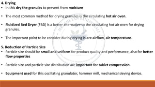 4. Drying
• In this dry the granules to prevent from moisture
• The most common method for drying granules is the circulating hot air oven.
• Fluidized Bed Dryer (FBD) is a better alternative to the circulating hot air oven for drying
granules.
• The important point to be consider during drying is are airflow, air temperature.
5. Reduction of Particle Size
• Particle size should be small and uniform for product quality and performance, also for better
flow properties
• Particle size and particle size distribution are important for tablet compression.
• Equipment used for this oscillating granulator, hammer mill, mechanical sieving device.
 
