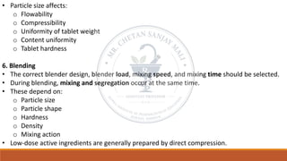 • Particle size affects:
o Flowability
o Compressibility
o Uniformity of tablet weight
o Content uniformity
o Tablet hardness
6. Blending
• The correct blender design, blender load, mixing speed, and mixing time should be selected.
• During blending, mixing and segregation occur at the same time.
• These depend on:
o Particle size
o Particle shape
o Hardness
o Density
o Mixing action
• Low-dose active ingredients are generally prepared by direct compression.
 