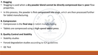 7. Slugging
• Slugging is used when a dry powder blend cannot be directly compressed due to poor flow
properties.
• In this process, the powder is first compressed into slugs, which are then processed further
for tablet manufacturing.
8. Compression
• Compression is the final step in tablet manufacturing.
• Tablets are compressed using a high-speed tablet press.
9. Quality Control and Stability
• Stability studies
• Forced degradation studies according to ICH guidelines
• QC Test
 