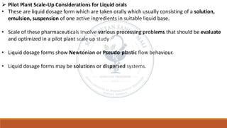 ➢ Pilot Plant Scale-Up Considerations for Liquid orals
• These are liquid dosage form which are taken orally which usually consisting of a solution,
emulsion, suspension of one active ingredients in suitable liquid base.
• Scale of these pharmaceuticals involve various processing problems that should be evaluate
and optimized in a pilot plant scale up study
• Liquid dosage forms show Newtonian or Pseudo-plastic flow behaviour.
• Liquid dosage forms may be solutions or dispersed systems.
 