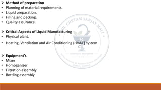 ➢ Method of preparation
• Planning of material requirements.
• Liquid preparation.
• Filling and packing.
• Quality assurance.
➢ Critical Aspects of Liquid Manufacturing
• Physical plant.
• Heating, Ventilation and Air Conditioning (HVAC) system.
➢ Equipment’s
• Mixer
• Homogenizer
• Filtration assembly
• Bottling assembly
 