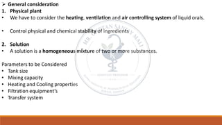➢ General consideration
1. Physical plant
• We have to consider the heating, ventilation and air controlling system of liquid orals.
• Control physical and chemical stability of ingredients
2. Solution
• A solution is a homogeneous mixture of two or more substances.
Parameters to be Considered
• Tank size
• Mixing capacity
• Heating and Cooling properties
• Filtration equipment’s
• Transfer system
 