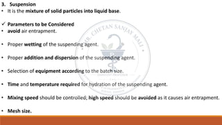 3. Suspension
• It is the mixture of solid particles into liquid base.
✓ Parameters to be Considered
• avoid air entrapment.
• Proper wetting of the suspending agent.
• Proper addition and dispersion of the suspending agent.
• Selection of equipment according to the batch size.
• Time and temperature required for hydration of the suspending agent.
• Mixing speed should be controlled; high speed should be avoided as it causes air entrapment.
• Mesh size.
 
