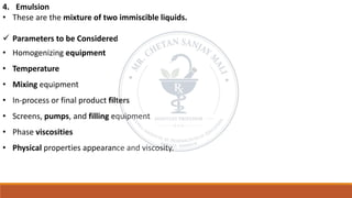 4. Emulsion
• These are the mixture of two immiscible liquids.
✓ Parameters to be Considered
• Homogenizing equipment
• Temperature
• Mixing equipment
• In-process or final product filters
• Screens, pumps, and filling equipment
• Phase viscosities
• Physical properties appearance and viscosity.
 