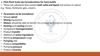 ➢ Pilot Plant Scale-Up Considerations for Semi-Solids
• These are substance that contain both solid and liquid and viscous in nature
E.g. Paste, Ointment, gels, creams.
✓ Parameters to be Considered
• Mixing speed
• Mixing equipment
• Motors should be able to handle the product at its highest viscosity.
• Heating and cooling process
• Component homogenization
• Product transfer
• Addition of active ingredients
• Working temperature range
• Pumping rate
• Product compatibility
• Pumping pressure
• Product viscosity
 