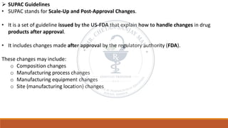 ➢ SUPAC Guidelines
• SUPAC stands for Scale-Up and Post-Approval Changes.
• It is a set of guideline issued by the US-FDA that explain how to handle changes in drug
products after approval.
• It includes changes made after approval by the regulatory authority (FDA).
These changes may include:
o Composition changes
o Manufacturing process changes
o Manufacturing equipment changes
o Site (manufacturing location) changes
 