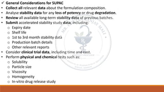 ✓ General Considerations for SUPAC
• Collect all relevant data about the formulation composition.
• Analyse stability data for any loss of potency or drug degradation.
• Review all available long-term stability data of previous batches.
• Submit accelerated stability study data, including:
o Expiry date
o Shelf life
o 1st to 3rd month stability data
o Production batch details
o Other relevant reports
• Consider clinical trial data, including time and cost.
• Perform physical and chemical tests such as:
o Solubility
o Particle size
o Viscosity
o Homogeneity
o In-vitro drug release study
 
