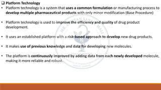 ❑ Platform Technology
• Platform technology is a system that uses a common formulation or manufacturing process to
develop multiple pharmaceutical products with only minor modification (Base Procedure)
• Platform technology is used to improve the efficiency and quality of drug product
development.
• It uses an established platform with a risk-based approach to develop new drug products.
• It makes use of previous knowledge and data for developing new molecules.
• The platform is continuously improved by adding data from each newly developed molecule,
making it more reliable and robust.
 