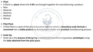➢ Plant
• A Plant is a place where the 5 M's are brought together for manufacturing a product:
o Man
o Material
o Machine
o Method
o Money
➢ Pilot Plant
• A Pilot Plant is a part of the pharmaceutical industry where a laboratory-scale formula is
converted into a viable product by developing a reliable and practical manufacturing process.
➢ Scale-Up
• Scale-Up is the process of designing a commercial manufacturing process (prototype) using
the data obtained from the pilot plant.
 
