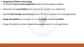 ➢ Designing of Platform Technology
• Identify the future market applications that the technology can address.
• Determine the core building blocks that can be used for new applications.
• Identify what changes are required beyond the existing platform for new applications.
• Design the platform in a modular manner to obtain maximum benefits.
• Design the platform so that it meets the requirements of future applications.
 