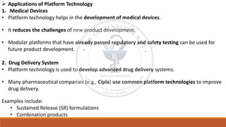 ➢ Applications of Platform Technology
1. Medical Devices
• Platform technology helps in the development of medical devices.
• It reduces the challenges of new product development.
• Modular platforms that have already passed regulatory and safety testing can be used for
future product development.
2. Drug Delivery System
• Platform technology is used to develop advanced drug delivery systems.
• Many pharmaceutical companies (e.g., Cipla) use common platform technologies to improve
drug delivery.
Examples include:
• Sustained Release (SR) formulations
• Combination products
 