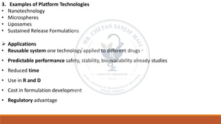 3. Examples of Platform Technologies
• Nanotechnology
• Microspheres
• Liposomes
• Sustained Release Formulations
➢ Applications
• Reusable system one technology applied to different drugs
• Predictable performance safety, stability, bioavailability already studies
• Reduced time
• Use in R and D
• Cost in formulation development
• Regulatory advantage
 
