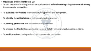 ➢ Objectives of Pilot Plant Scale-Up
• To test the manufacturing process on a pilot model before investing a large amount of money
in commercial production.
• To evaluate and validate the manufacturing process and equipment.
• To identify the critical steps of the manufacturing process.
• To develop production and process control guidelines.
• To prepare the Master Manufacturing Formula (MMF) with manufacturing instructions.
• To avoid problems during scale-up and commercial production.
 