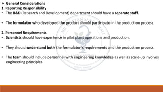 ➢ General Considerations
1. Reporting Responsibility
• The R&D (Research and Development) department should have a separate staff.
• The formulator who developed the product should participate in the production process.
2. Personnel Requirements
• Scientists should have experience in pilot plant operations and production.
• They should understand both the formulator's requirements and the production process.
• The team should include personnel with engineering knowledge as well as scale-up involves
engineering principles.
 