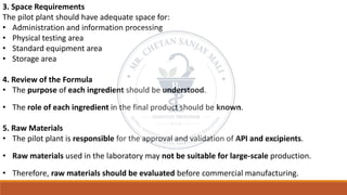 3. Space Requirements
The pilot plant should have adequate space for:
• Administration and information processing
• Physical testing area
• Standard equipment area
• Storage area
4. Review of the Formula
• The purpose of each ingredient should be understood.
• The role of each ingredient in the final product should be known.
5. Raw Materials
• The pilot plant is responsible for the approval and validation of API and excipients.
• Raw materials used in the laboratory may not be suitable for large-scale production.
• Therefore, raw materials should be evaluated before commercial manufacturing.
 