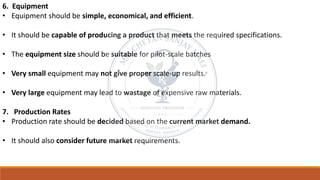 6. Equipment
• Equipment should be simple, economical, and efficient.
• It should be capable of producing a product that meets the required specifications.
• The equipment size should be suitable for pilot-scale batches
• Very small equipment may not give proper scale-up results.
• Very large equipment may lead to wastage of expensive raw materials.
7. Production Rates
• Production rate should be decided based on the current market demand.
• It should also consider future market requirements.
 
