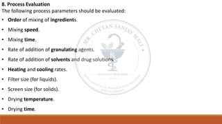 8. Process Evaluation
The following process parameters should be evaluated:
• Order of mixing of ingredients.
• Mixing speed.
• Mixing time.
• Rate of addition of granulating agents.
• Rate of addition of solvents and drug solutions.
• Heating and cooling rates.
• Filter size (for liquids).
• Screen size (for solids).
• Drying temperature.
• Drying time.
 