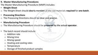 9. Master Manufacturing Procedures
The Master Manufacturing Procedure (MMP) includes:
• Weight Sheet
o The Weight Sheet should clearly mention all the raw materials required for one batch.
• Processing Directions
o The Processing Directions should be clear and precise.
• Manufacturing Procedure
o The Manufacturing Procedure should be prepared by the actual operator.
• The batch record should include:
o Addition rate
o Mixing time
o Mixing speed
o Heating and cooling rates
o Temperature
o Storage of finished product samples
 