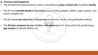 6. Premises And Equipment
• The environment and equipment used in manufacturing play a critical role in product quality.
• The SU must provide detailed information about building layout, utilities, water systems, and
waste management.
• The SU should also share lists of equipment (with make, model, and qualification status).
• The RU then compares its own facilities and equipment with those of the SU, performing a
gap analysis to identify differences.
 