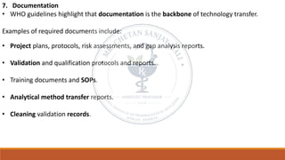 7. Documentation
• WHO guidelines highlight that documentation is the backbone of technology transfer.
Examples of required documents include:
• Project plans, protocols, risk assessments, and gap analysis reports.
• Validation and qualification protocols and reports.
• Training documents and SOPs.
• Analytical method transfer reports.
• Cleaning validation records.
 